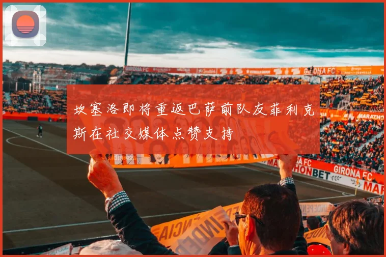 坎塞洛即将重返巴萨前队友菲利克斯在社交媒体点赞支持