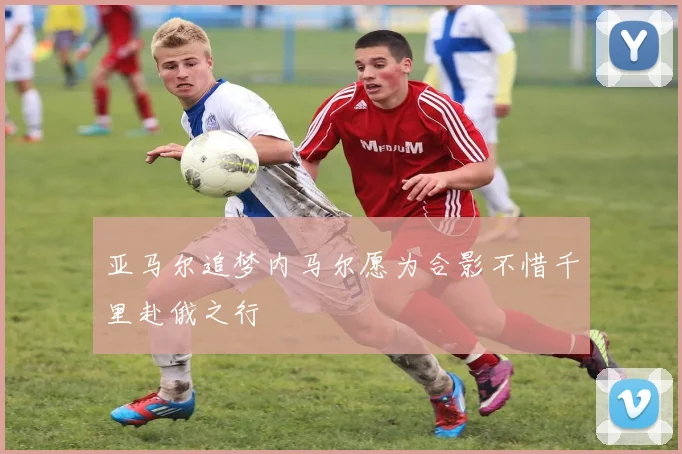 亚马尔追梦内马尔愿为合影不惜千里赴俄之行