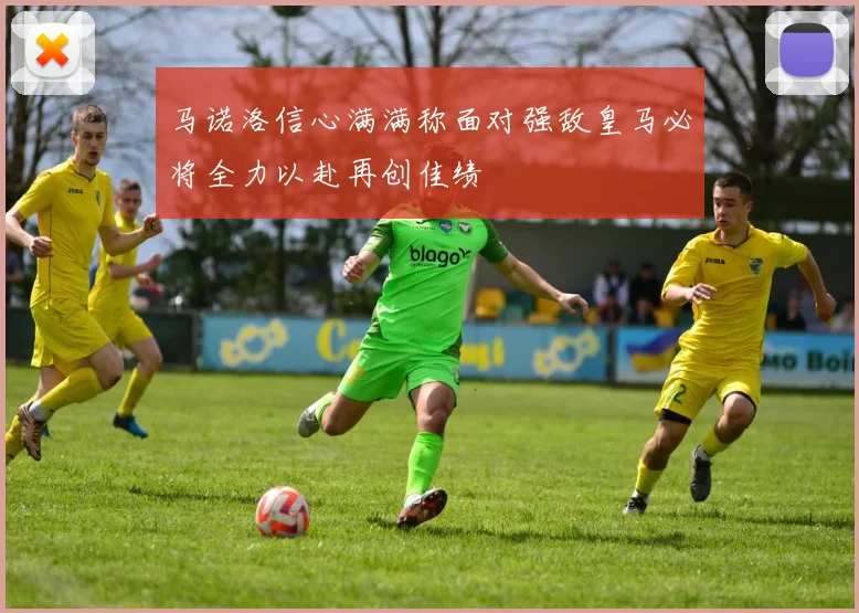 马诺洛信心满满称面对强敌皇马必将全力以赴再创佳绩