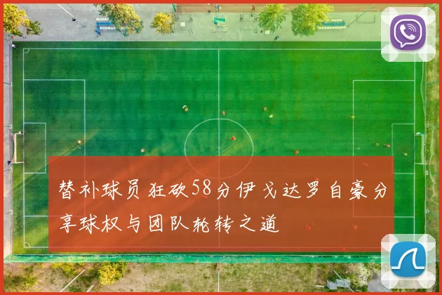 替补球员狂砍58分伊戈达罗自豪分享球权与团队轮转之道