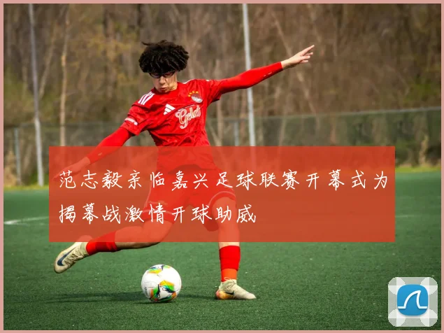 范志毅亲临嘉兴足球联赛开幕式为揭幕战激情开球助威