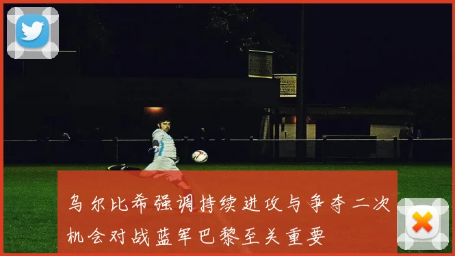 乌尔比希强调持续进攻与争夺二次机会对战蓝军巴黎至关重要