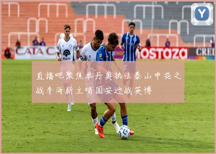 直播吧聚焦单丹奥执法泰山申花之战李海新主哨国安迎战英博