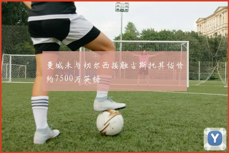 曼城未与切尔西接触古斯托其估价约7500万英镑