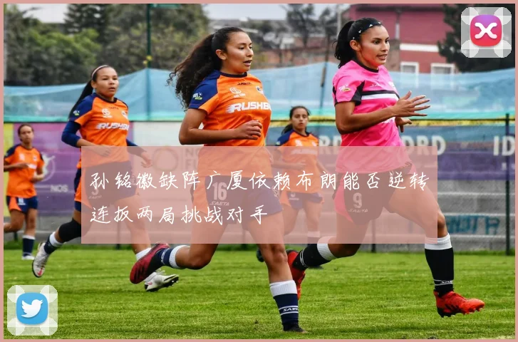 孙铭徽缺阵广厦依赖布朗能否逆转连扳两局挑战对手