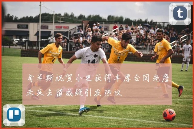 考辛斯祝贺小里获得丰厚合同老詹未来去留成疑引发热议