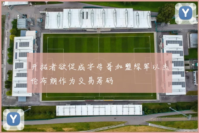 开拓者欲促成字母哥加盟绿军以杰伦布朗作为交易筹码