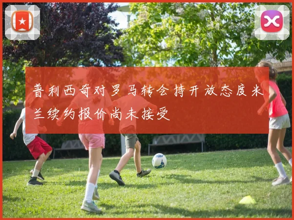 普利西奇对罗马转会持开放态度米兰续约报价尚未接受