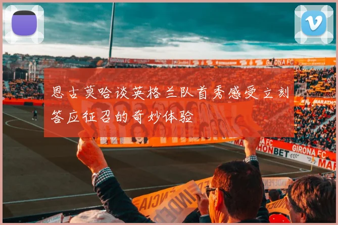 恩古莫哈谈英格兰队首秀感受立刻答应征召的奇妙体验