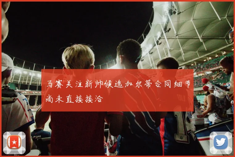 马赛关注新帅候选加尔蒂合同细节尚未直接接洽