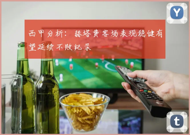 西甲分析：赫塔费客场表现稳健有望延续不败纪录